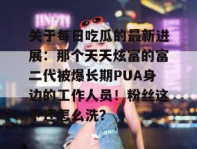 关于每日吃瓜的最新进展：那个天天炫富的富二代被爆长期PUA身边的工作人员！粉丝这下还怎么洗？