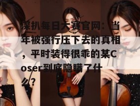 深扒每日大赛官网：当年被强行压下去的真相，平时装得很乖的某Coser到底隐瞒了什么？
