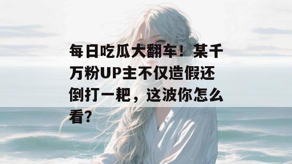 每日吃瓜大翻车!某千万粉UP主不仅造假还倒打一耙,这波你怎么看? 第1张 每日吃瓜大翻车!某千万粉UP主不仅造假还倒打一耙,这波你怎么看? 第1张