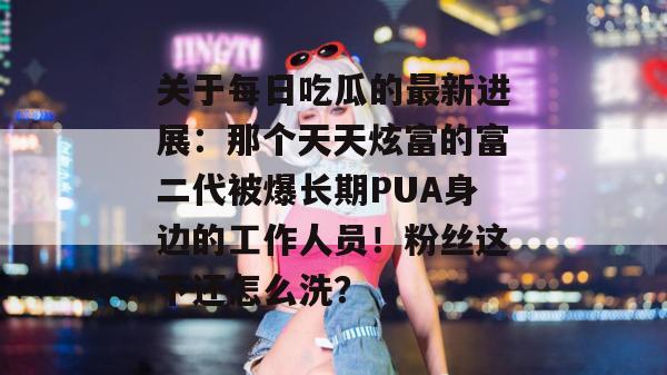 关于每日吃瓜的最新进展：那个天天炫富的富二代被爆长期PUA身边的工作人员！粉丝这下还怎么洗？  第1张